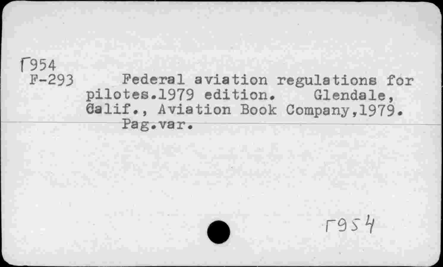 ﻿C954
F-293 Federal aviation regulations for pilotes.1979 edition. Glendale, Calif., Aviation Book Company,1979.
Pag.var.